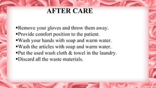 AFTER CARE
Remove your gloves and throw them away.
Provide comfort position to the patient.
Wash your hands with soap and warm water.
Wash the articles with soap and warm water.
Put the used wash cloth & towel in the laundry.
Discard all the waste materials.
 