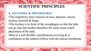 SCIENTIFIC PRINCIPLES
1. ANATOMY & PHYSIOLOGY
•The respiratory tract consists of nose, pharynx, larynx,
trachea, bronchi & lungs.
•The trachea is in front of the oesophagus so that the tube
can go into the trachea therefore the nurse must watch
placement of the tube.
•Skin is a soft flexible, membranous covering & is
continuous at the natural orifices with the mucus membrane.
 