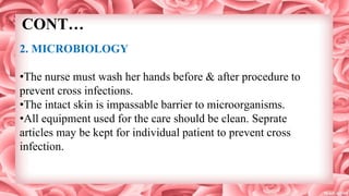 CONT…
2. MICROBIOLOGY
•The nurse must wash her hands before & after procedure to
prevent cross infections.
•The intact skin is impassable barrier to microorganisms.
•All equipment used for the care should be clean. Seprate
articles may be kept for individual patient to prevent cross
infection.
 
