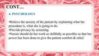 CONT…
4. PSYCHOLOGY
•Relieve the anxiety of the patient by explaining what the
procedure is, what she is going to do.
•Provide privacy by screening.
•Nurses should do her work as skillfully as possible so that her
power has been done to give the patient comfort & relief.
 