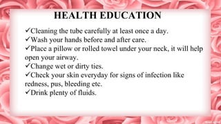 HEALTH EDUCATION
Cleaning the tube carefully at least once a day.
Wash your hands before and after care.
Place a pillow or rolled towel under your neck, it will help
open your airway.
Change wet or dirty ties.
Check your skin everyday for signs of infection like
redness, pus, bleeding etc.
Drink plenty of fluids.
 