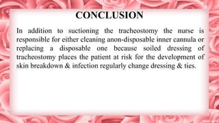 CONCLUSION
In addition to suctioning the tracheostomy the nurse is
responsible for either cleaning anon-disposable inner cannula or
replacing a disposable one because soiled dressing of
tracheostomy places the patient at risk for the development of
skin breakdown & infection regularly change dressing & ties.
 