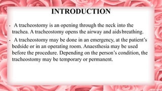 INTRODUCTION
• A tracheostomy is an opening through the neck into the
trachea. A tracheostomy opens the airway and aidsbreathing.
• A tracheostomy may be done in an emergency, at the patient’s
bedside or in an operating room. Anaesthesia may be used
before the procedure. Depending on the person’s condition, the
tracheostomy may be temporary or permanent.
 