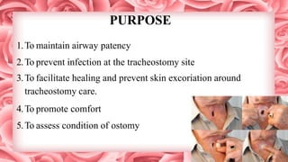 PURPOSE
1.To maintain airway patency
2.To prevent infection at the tracheostomy site
3.To facilitate healing and prevent skin excoriation around
tracheostomy care.
4.To promote comfort
5.To assess condition of ostomy
 