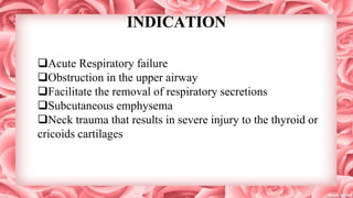 INDICATION
Acute Respiratory failure
Obstruction in the upper airway
Facilitate the removal of respiratory secretions
Subcutaneous emphysema
Neck trauma that results in severe injury to the thyroid or
cricoids cartilages
 