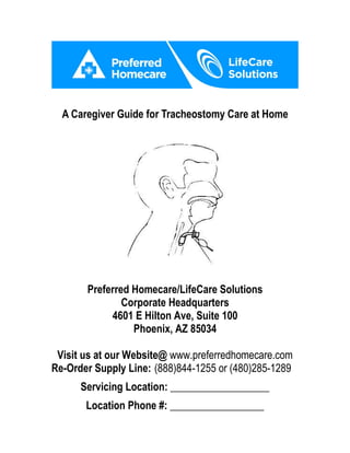 A Caregiver Guide for Tracheostomy Care at Home
Preferred Homecare/LifeCare Solutions
Corporate Headquarters
4601 E Hilton Ave, Suite 100
Phoenix, AZ 85034
Visit us at our Website@ www.preferredhomecare.com
Re-Order Supply Line: (888)844-1255 or (480)285-1289
Servicing Location: ___________________
Location Phone #: __________________
 
