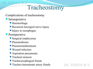 Tracheostomy
Complications of tracheostomy
Intraoperative
Haemorrhage
Recurrent laryngeal nerve injury
Injury to oesophagus
Postoperative
Surgical emphysema
Pneumothorax
Pneumomediastinum
Wound infection
Aspiration pneumonia
Tracheal stenosis
Tracheoesophageal fistula
Tracheo-innominate artery fistula
 