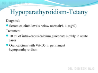 Hypoparathyroidism-Tetany
Diagnosis
Serum calcium levels below normal(9-11mg%)
Treatment
10 ml of intravenous calcium gluconate slowly in acute
cases
Oral calcium with Vit-D3 in permanent
hypoparathyroidism
 