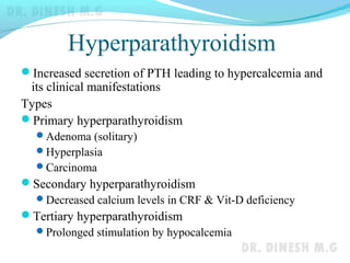 Hyperparathyroidism
Increased secretion of PTH leading to hypercalcemia and
its clinical manifestations
Types
Primary hyperparathyroidism
Adenoma (solitary)
Hyperplasia
Carcinoma
Secondary hyperparathyroidism
Decreased calcium levels in CRF & Vit-D deficiency
Tertiary hyperparathyroidism
Prolonged stimulation by hypocalcemia
 