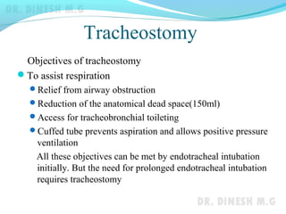 Tracheostomy
Objectives of tracheostomy
To assist respiration
Relief from airway obstruction
Reduction of the anatomical dead space(150ml)
Access for tracheobronchial toileting
Cuffed tube prevents aspiration and allows positive pressure
ventilation
All these objectives can be met by endotracheal intubation
initially. But the need for prolonged endotracheal intubation
requires tracheostomy
 
