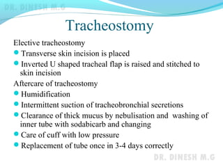 Tracheostomy
Elective tracheostomy
Transverse skin incision is placed
Inverted U shaped tracheal flap is raised and stitched to
skin incision
Aftercare of tracheostomy
Humidification
Intermittent suction of tracheobronchial secretions
Clearance of thick mucus by nebulisation and washing of
inner tube with sodabicarb and changing
Care of cuff with low pressure
Replacement of tube once in 3-4 days correctly
 