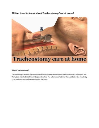 All You Need to Know about Tracheostomy Care at Home!
What is tracheostomy?
Tracheostomy is a medical procedure and in this process an incision is made on the neck outer part and
the tube is inserted into the windpipe or trachea. The tube is inserted into the neck below the mouth by
a cut medium, which allows air to enter the lungs.
 