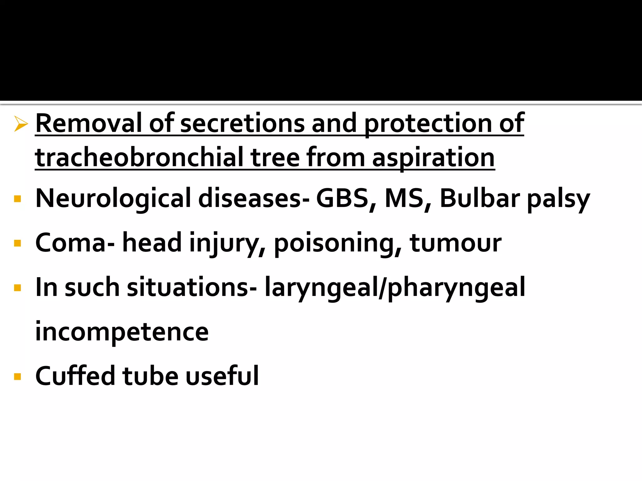  Removal of secretions and protection of
tracheobronchial tree from aspiration
 Neurological diseases- GBS, MS, Bulbar palsy
 Coma- head injury, poisoning, tumour
 In such situations- laryngeal/pharyngeal
incompetence
 Cuffed tube useful
 
