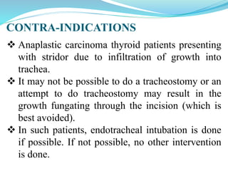 CONTRA-INDICATIONS
 Anaplastic carcinoma thyroid patients presenting
with stridor due to infiltration of growth into
trachea.
 It may not be possible to do a tracheostomy or an
attempt to do tracheostomy may result in the
growth fungating through the incision (which is
best avoided).
 In such patients, endotracheal intubation is done
if possible. If not possible, no other intervention
is done.
 