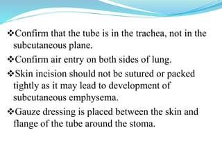 Confirm that the tube is in the trachea, not in the
subcutaneous plane.
Confirm air entry on both sides of lung.
Skin incision should not be sutured or packed
tightly as it may lead to development of
subcutaneous emphysema.
Gauze dressing is placed between the skin and
flange of the tube around the stoma.
 