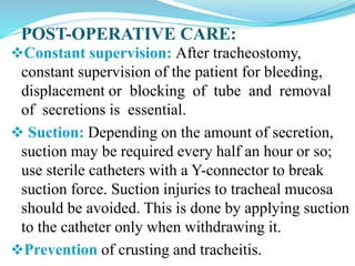 POST-OPERATIVE CARE:
Constant supervision: After tracheostomy,
constant supervision of the patient for bleeding,
displacement or blocking of tube and removal
of secretions is essential.
 Suction: Depending on the amount of secretion,
suction may be required every half an hour or so;
use sterile catheters with a Y-connector to break
suction force. Suction injuries to tracheal mucosa
should be avoided. This is done by applying suction
to the catheter only when withdrawing it.
Prevention of crusting and tracheitis.
 