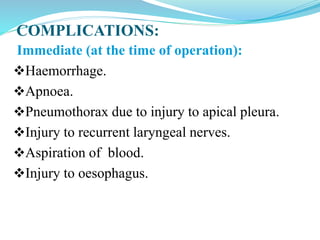 COMPLICATIONS:
Immediate (at the time of operation):
Haemorrhage.
Apnoea.
Pneumothorax due to injury to apical pleura.
Injury to recurrent laryngeal nerves.
Aspiration of blood.
Injury to oesophagus.
 