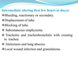 Intermediate (during first few hours or days):
Bleeding, reactionary or secondary.
Displacement of tube.
Blocking of tube.
 Subcutaneous emphysema.
 Tracheitis and tracheobronchitis with crusting
in trachea.
 Atelectasis and lung abscess.
Local wound infection and granulations.
 