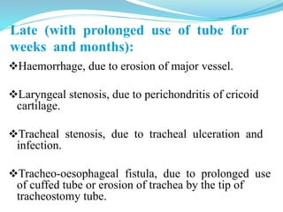 Late (with prolonged use of tube for
weeks and months):
Haemorrhage, due to erosion of major vessel.
Laryngeal stenosis, due to perichondritis of cricoid
cartilage.
Tracheal stenosis, due to tracheal ulceration and
infection.
Tracheo-oesophageal fistula, due to prolonged use
of cuffed tube or erosion of trachea by the tip of
tracheostomy tube.
 