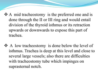  A mid tracheostomy is the preferred one and is
done through the II or III ring and would entail
division of the thyroid isthmus or its retraction
upwards or downwards to expose this part of
trachea.
 A low tracheostomy is done below the level of
isthmus. Trachea is deep at this level and close to
several large vessels; also there are difficulties
with tracheostomy tube which impinges on
suprasternal notch.
 