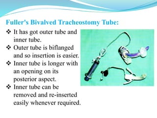  It has got outer tube and
inner tube.
 Outer tube is biflanged
and so insertion is easier.
 Inner tube is longer with
an opening on its
posterior aspect.
 Inner tube can be
removed and re-inserted
easily whenever required.
Fuller's Bivalved Tracheostomy Tube:
 