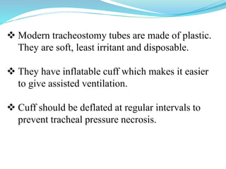  Modern tracheostomy tubes are made of plastic.
They are soft, least irritant and disposable.
 They have inflatable cuff which makes it easier
to give assisted ventilation.
 Cuff should be deflated at regular intervals to
prevent tracheal pressure necrosis.
 