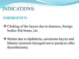 INDICATIONS:
EMERGENCY:
 Choking of the larynx due to dentures, foreign
bodies fish bones, etc.
 Stridor due to diphtheria, carcinoma larynx and
bilatera recurrent laryngeal nerve paralysis after
thyroidectomy.
 