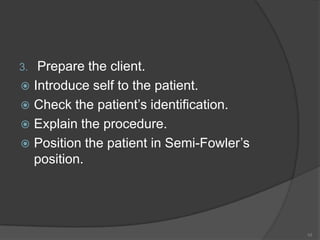 Prepare the client.Introduce self to the patient.Check the patient’s identification. Explain the procedure.Position the patient in Semi-Fowler’s position.10
