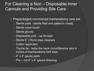 For Cleaning a Non – Disposable Inner Cannula and Providing Site CarePrepackaged commercial tracheostomy care setSterile pads  (sterile field and patient’s chest)Sterile nylon brushSterile glovesDisposable pick – up forcepsSterile 6” (15cm) pipe cleaners Cotton applicatorTrache tie - twice the neck circumference plus 4 inches of tracheostomy twill tape 4” x 4” gauze padsPre – cut 4” x 4” gauze dressing12