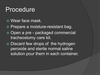 ProcedureWear face mask.Prepare a moisture-resistant bag.  Open a pre - packaged commercial tracheostomy care kit.Discard few drops of  the hydrogen peroxide and sterile normal saline solution pour them in each container. 17