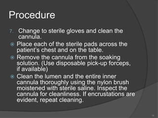 ProcedureChange to sterile gloves and clean the cannula.Place each of the sterile pads across the patient’s chest and on the table.Remove the cannula from the soaking solution. (Use disposable pick-up forceps, if available)Clean the lumen and the entire inner cannula thoroughly using the nylon brush moistened with sterile saline. Inspect the cannula for cleanliness. If encrustations are evident, repeat cleaning.19