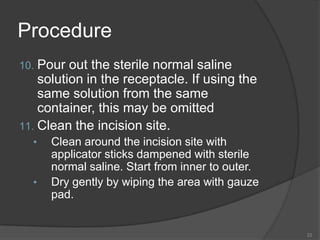 ProcedurePour out the sterile normal saline solution in the receptacle. If using the same solution from the same container, this may be omittedClean the incision site.Clean around the incision site with applicator sticks dampened with sterile normal saline. Start from inner to outer.