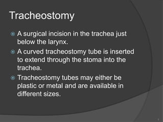 TracheostomyA surgical incision in the trachea just below the larynx. A curved tracheostomy tube is inserted to extend through the stoma into the trachea.Tracheostomy tubes may either be plastic or metal and are available in different sizes.3