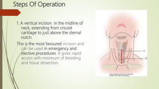 Steps Of Operation
1. A vertical incision in the midline of
neck, extending from cricoid
cartilage to just above the sternal
notch.
This is the most favoured incision and
can be used in emergency and
elective procedures. It gives rapid
access with minimum of bleeding
and tissue dissection.
 