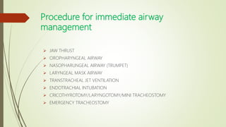 Procedure for immediate airway
management
 JAW THRUST
 OROPHARYNGEAL AIRWAY
 NASOPHARUNGEAL AIRWAY (TRUMPET)
 LARYNGEAL MASK AIRWAY
 TRANSTRACHEAL JET VENTILATION
 ENDOTRACHIAL INTUBATION
 CRICOTHYROTOMY/LARYNGOTOMY/MINI TRACHEOSTOMY
 EMERGENCY TRACHEOSTOMY
 