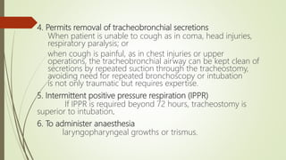 4. Permits removal of tracheobronchial secretions
When patient is unable to cough as in coma, head injuries,
respiratory paralysis; or
when cough is painful, as in chest injuries or upper
operations, the tracheobronchial airway can be kept clean of
secretions by repeated suction through the tracheostomy,
avoiding need for repeated bronchoscopy or intubation
is not only traumatic but requires expertise.
5. Intermittent positive pressure respiration (IPPR)
If IPPR is required beyond 72 hours, tracheostomy is
superior to intubation.
6. To administer anaesthesia
laryngopharyngeal growths or trismus.
 