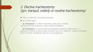 2. Elective tracheostomy
(syn. tranquil, orderly or routine tracheostomy)
 This is a planned, unhurried procedure
 It is of two types:
(a) Therapeutic: to relieve respiratory obstruction, remove
tracheobronchial secretions or give assisted ventilation.
(b) Prophylactic: to guard against anticipated respiratory obstruction or
aspiration of blood or pharyngeal secretions such as in extensive surgery of tongue,
floor of mouth, mandibular resection or laryngofissure
 
