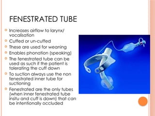 FENESTRATED TUBE
 Increases airflow to larynx/
vocalisation
 Cuffed or un-cuffed
 These are used for weaning
 Enables phonation (speaking)
 The fenestrated tube can be
used as such if the patient is
tolerating the cuff down
 To suction always use the non
fenestrated inner tube for
suctioning
 Fenestrated are the only tubes
(when inner fenestrated tube
insitu and cuff is down) that can
be intentionally occluded
 