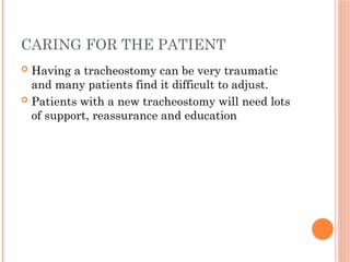 CARING FOR THE PATIENT
 Having a tracheostomy can be very traumatic
and many patients find it difficult to adjust.
 Patients with a new tracheostomy will need lots
of support, reassurance and education
 
