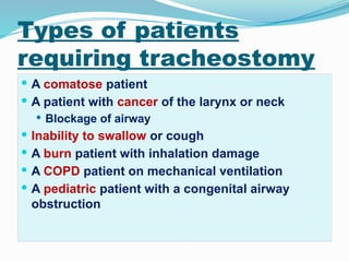 Types of patients
requiring tracheostomy
 A comatose patient
 A patient with cancer of the larynx or neck
 Blockage of airway
 Inability to swallow or cough
 A burn patient with inhalation damage
 A COPD patient on mechanical ventilation
 A pediatric patient with a congenital airway
obstruction
 