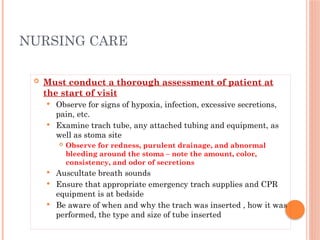  Must conduct a thorough assessment of patient at
the start of visit
 Observe for signs of hypoxia, infection, excessive secretions,
pain, etc.
 Examine trach tube, any attached tubing and equipment, as
well as stoma site
 Observe for redness, purulent drainage, and abnormal
bleeding around the stoma – note the amount, color,
consistency, and odor of secretions
 Auscultate breath sounds
 Ensure that appropriate emergency trach supplies and CPR
equipment is at bedside
 Be aware of when and why the trach was inserted , how it was
performed, the type and size of tube inserted
NURSING CARE
 