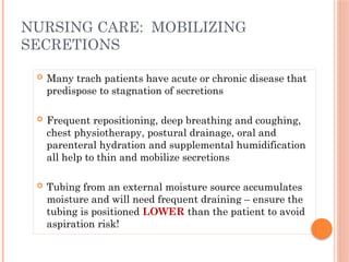  Many trach patients have acute or chronic disease that
predispose to stagnation of secretions
 Frequent repositioning, deep breathing and coughing,
chest physiotherapy, postural drainage, oral and
parenteral hydration and supplemental humidification
all help to thin and mobilize secretions
 Tubing from an external moisture source accumulates
moisture and will need frequent draining – ensure the
tubing is positioned LOWER than the patient to avoid
aspiration risk!
NURSING CARE: MOBILIZING
SECRETIONS
 