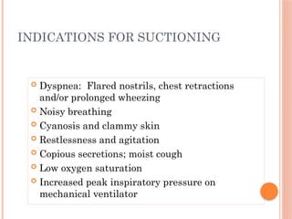  Dyspnea: Flared nostrils, chest retractions
and/or prolonged wheezing
 Noisy breathing
 Cyanosis and clammy skin
 Restlessness and agitation
 Copious secretions; moist cough
 Low oxygen saturation
 Increased peak inspiratory pressure on
mechanical ventilator
INDICATIONS FOR SUCTIONING
 