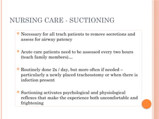  Necessary for all trach patients to remove secretions and
assess for airway patency
 Acute care patients need to be assessed every two hours
(teach family members)…
 Routinely done 2x / day, but more often if needed –
particularly a newly placed tracheostomy or when there is
infection present
 Suctioning activates psychological and physiological
reflexes that make the experience both uncomfortable and
frightening
NURSING CARE - SUCTIONING
 