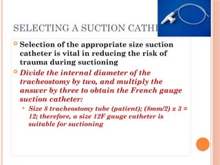  Selection of the appropriate size suction
catheter is vital in reducing the risk of
trauma during suctioning
 Divide the internal diameter of the
tracheostomy by two, and multiply the
answer by three to obtain the French gauge
suction catheter:
 Size 8 tracheostomy tube (patient); (8mm/2) x 3 =
12; therefore, a size 12F gauge catheter is
suitable for suctioning
SELECTING A SUCTION CATHETER
 