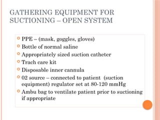  PPE – (mask, goggles, gloves)
 Bottle of normal saline
 Appropriately sized suction catheter
 Trach care kit
 Disposable inner cannula
 02 source – connected to patient (suction
equipment) regulator set at 80-120 mmHg
 Ambu bag to ventilate patient prior to suctioning
if appropriate
GATHERING EQUIPMENT FOR
SUCTIONING – OPEN SYSTEM
 
