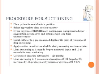  Place patient in semi-fowler’s position
 Select appropriate sized suction catheter
 Hyper oxygenate BEFORE each suction pass (exceptions to hyper
oxygenation are children and patients with long-term
tracheostomies)
 Insert catheter to a pre-measured depth or (to point of resistance if
deep suctioning)
 Apply suction on withdrawal while slowly removing suction catheter
 Limit suctioning to 5 seconds for pre-measured depth and 10-15
seconds for deep suctioning
 Use suction pressure between 80 – 120 mmHg
 Limit suctioning to 3 passes and discontinue if HR drops by 20;
increases by 40, produces arrhythmias, or decreases 02 < 90%
PROCEDURE FOR SUCTIONING
 