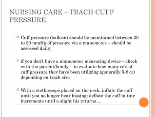  Cuff pressure (balloon) should be maintained between 20
to 20 mmHg of pressure via a manometer – should be
assessed daily;
 if you don’t have a manometer measuring device – check
with the patient/family – to evaluate how many cc’s of
cuff pressure they have been utilizing (generally 5-8 cc)
depending on trach size
 With a stethoscope placed on the neck, inflate the cuff
until you no longer hear hissing; deflate the cuff in tiny
increments until a slight his returns….
NURSING CARE – TRACH CUFF
PRESSURE
 