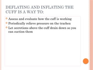  Assess and evaluate how the cuff is working
 Periodically relieve pressure on the trachea
 Let secretions above the cuff drain down so you
can suction them
DEFLATING AND INFLATING THE
CUFF IS A WAY TO:
 