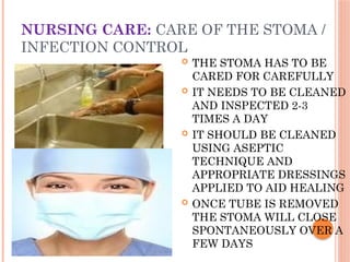 NURSING CARE: CARE OF THE STOMA /
INFECTION CONTROL
 THE STOMA HAS TO BE
CARED FOR CAREFULLY
 IT NEEDS TO BE CLEANED
AND INSPECTED 2-3
TIMES A DAY
 IT SHOULD BE CLEANED
USING ASEPTIC
TECHNIQUE AND
APPROPRIATE DRESSINGS
APPLIED TO AID HEALING
 ONCE TUBE IS REMOVED
THE STOMA WILL CLOSE
SPONTANEOUSLY OVER A
FEW DAYS
 